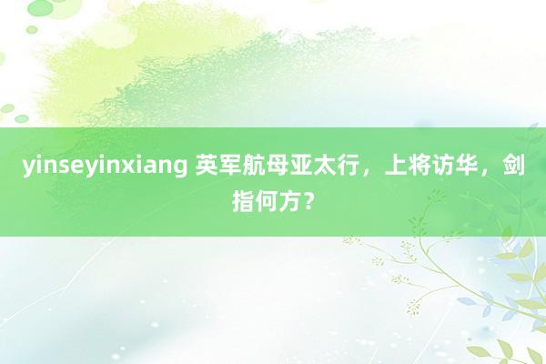 yinseyinxiang 英军航母亚太行，上将访华，剑指何方？