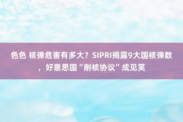 色色 核弹危害有多大？SIPRI揭露9大国核弹数，好意思国“削核协议”成见笑