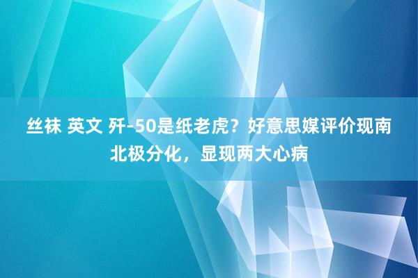 丝袜 英文 歼-50是纸老虎？好意思媒评价现南北极分化，显现两大心病