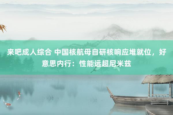 来吧成人综合 中国核航母自研核响应堆就位，好意思内行：性能远超尼米兹