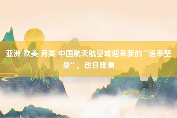 亚洲 欧美 另类 中国航天航空或迎来新的“速率壁垒”，改日难测