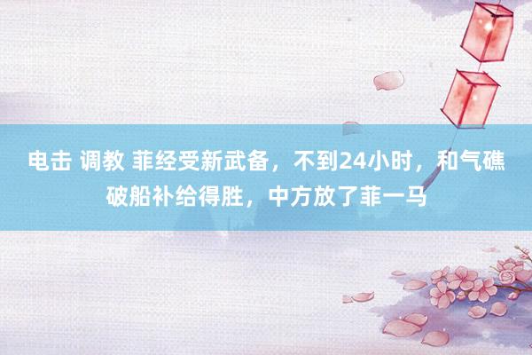 电击 调教 菲经受新武备，不到24小时，和气礁破船补给得胜，中方放了菲一马