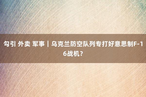 勾引 外卖 军事｜乌克兰防空队列专打好意思制F-16战机？