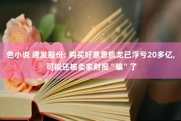 色小说 建发股份: 购买好意思凯龙已浮亏20多亿， 可能还被卖家财报“骗”了