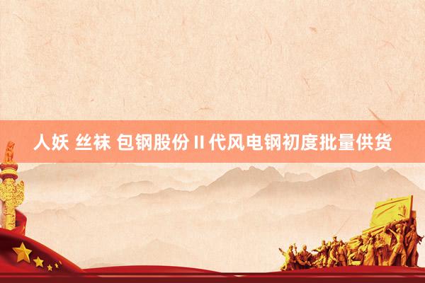 人妖 丝袜 包钢股份Ⅱ代风电钢初度批量供货