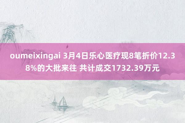 oumeixingai 3月4日乐心医疗现8笔折价12.38%的大批来往 共计成交1732.39万元