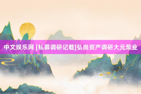 中文娱乐网 [私募调研记载]弘尚资产调研大元泵业