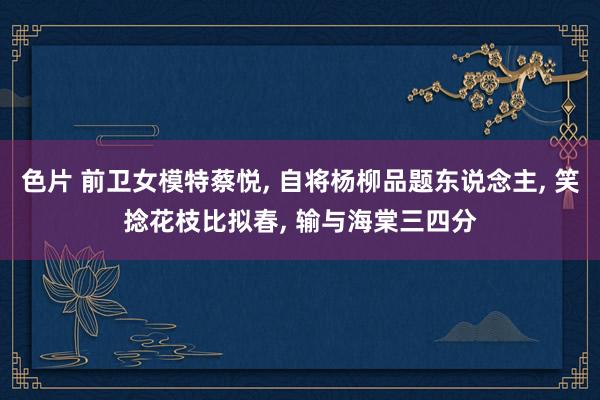 色片 前卫女模特蔡悦， 自将杨柳品题东说念主， 笑捻花枝比拟春， 输与海棠三四分