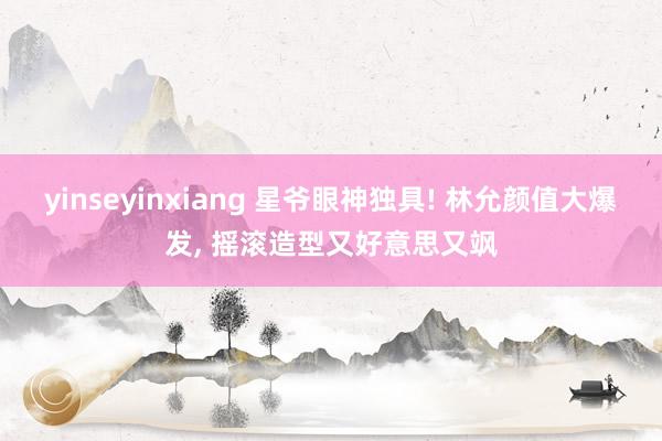 yinseyinxiang 星爷眼神独具! 林允颜值大爆发， 摇滚造型又好意思又飒