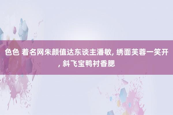 色色 着名网朱颜值达东谈主潘敏， 绣面芙蓉一笑开， 斜飞宝鸭衬香腮