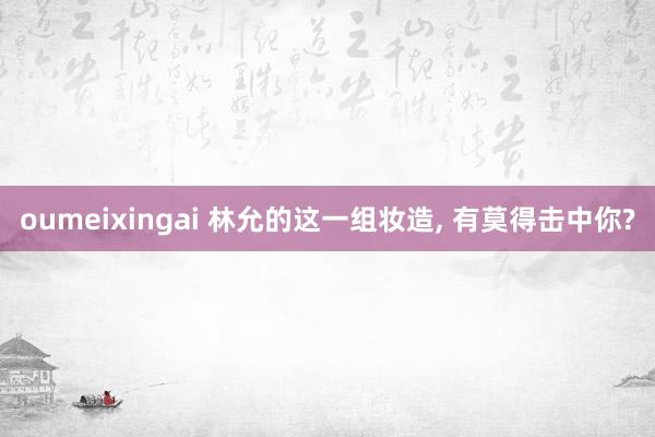 oumeixingai 林允的这一组妆造, 有莫得击中你?