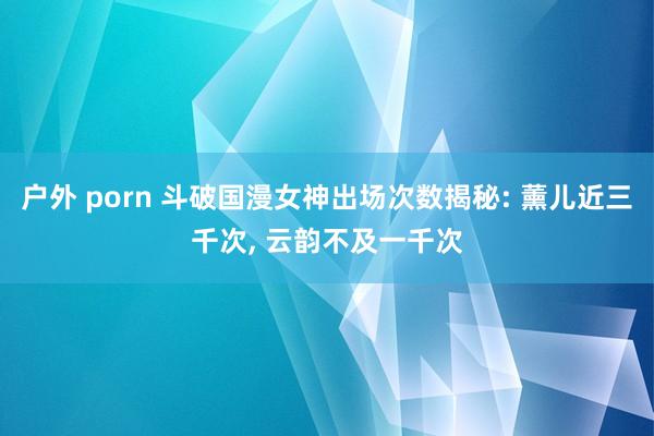 户外 porn 斗破国漫女神出场次数揭秘: 薰儿近三千次， 云韵不及一千次