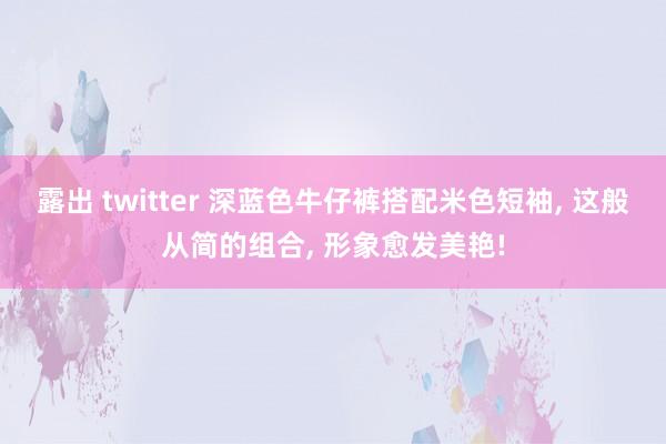 露出 twitter 深蓝色牛仔裤搭配米色短袖， 这般从简的组合， 形象愈发美艳!