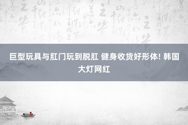 巨型玩具与肛门玩到脱肛 健身收货好形体! 韩国大灯网红