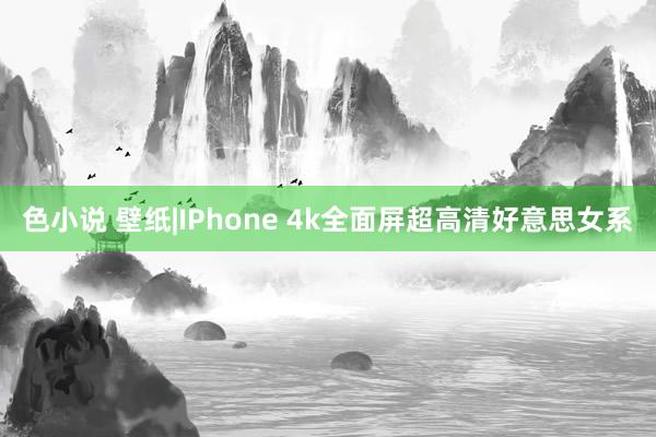 色小说 壁纸|IPhone 4k全面屏超高清好意思女系