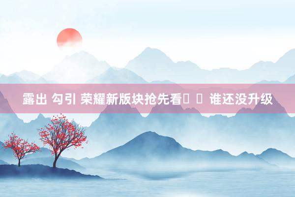 露出 勾引 荣耀新版块抢先看❤️谁还没升级