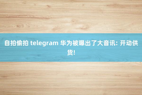 自拍偷拍 telegram 华为被曝出了大音讯: 开动供货!