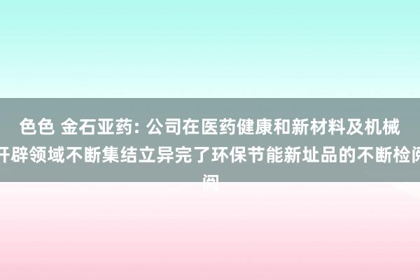 色色 金石亚药: 公司在医药健康和新材料及机械开辟领域不断集结立异完了环保节能新址品的不断检阅