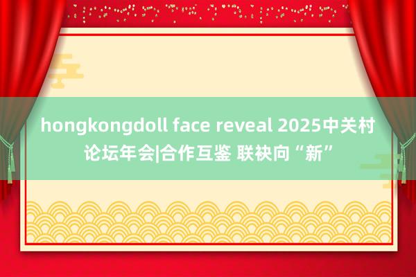 hongkongdoll face reveal 2025中关村论坛年会|合作互鉴 联袂向“新”