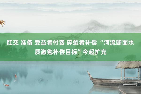 肛交 准备 受益者付费 碎裂者补偿 “河流断面水质激勉补偿目标”今起扩充
