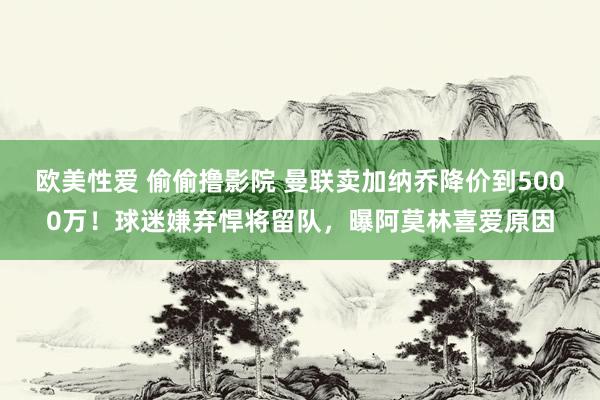 欧美性爱 偷偷撸影院 曼联卖加纳乔降价到5000万！球迷嫌弃悍将留队，曝阿莫林喜爱原因