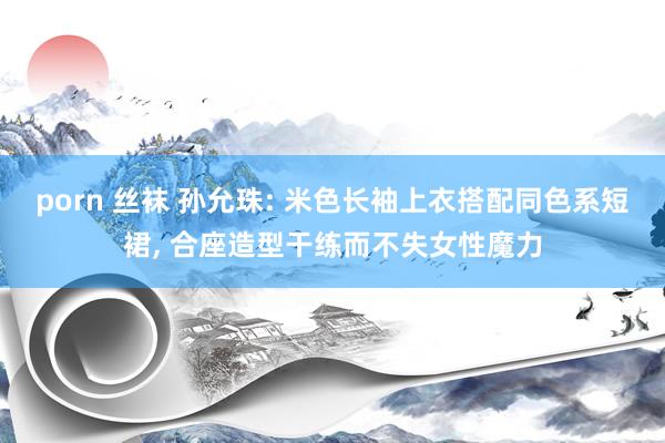porn 丝袜 孙允珠: 米色长袖上衣搭配同色系短裙， 合座造型干练而不失女性魔力