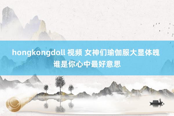 hongkongdoll 视频 女神们瑜伽服大显体魄 谁是你心中最好意思