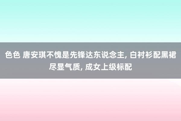 色色 唐安琪不愧是先锋达东说念主， 白衬衫配黑裙尽显气质， 成女上级标配
