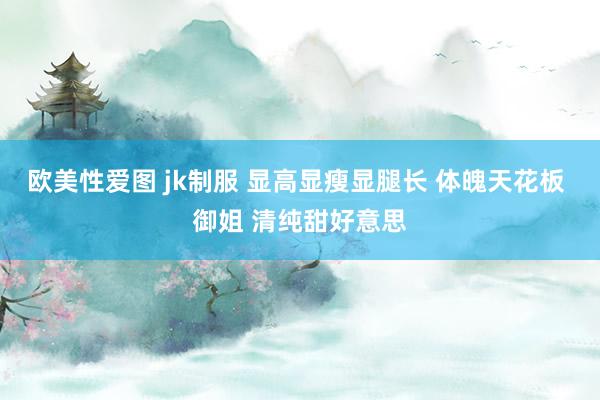 欧美性爱图 jk制服 显高显瘦显腿长 体魄天花板 御姐 清纯甜好意思