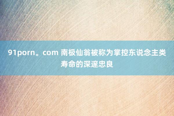91porn。com 南极仙翁被称为掌控东说念主类寿命的深邃忠良