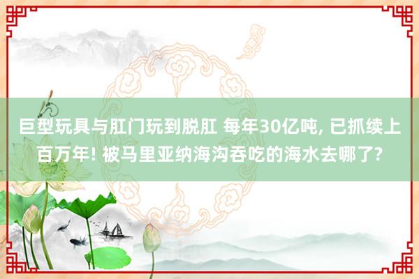 巨型玩具与肛门玩到脱肛 每年30亿吨， 已抓续上百万年! 被马里亚纳海沟吞吃的海水去哪了?