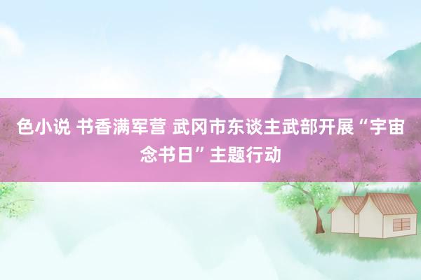 色小说 书香满军营 武冈市东谈主武部开展“宇宙念书日”主题行动