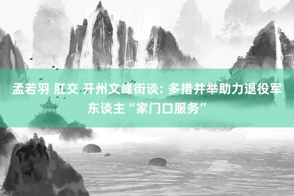 孟若羽 肛交 开州文峰街谈: 多措并举助力退役军东谈主“家门口服务”