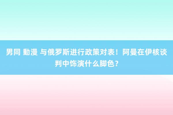 男同 動漫 与俄罗斯进行政策对表！阿曼在伊核谈判中饰演什么脚色？