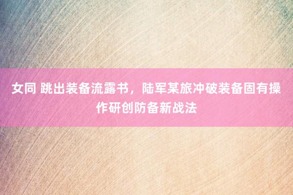 女同 跳出装备流露书，陆军某旅冲破装备固有操作研创防备新战法