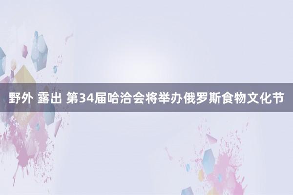 野外 露出 第34届哈洽会将举办俄罗斯食物文化节