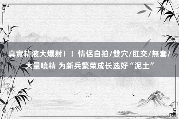 真實精液大爆射！！情侶自拍/雙穴/肛交/無套/大量噴精 为新兵繁荣成长选好“泥土”