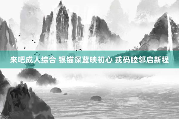 来吧成人综合 银锚深蓝映初心 戎码睦邻启新程