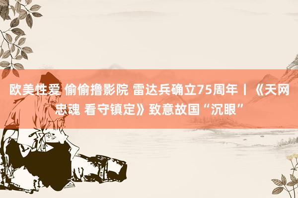 欧美性爱 偷偷撸影院 雷达兵确立75周年丨《天网忠魂 看守镇定》致意故国“沉眼”