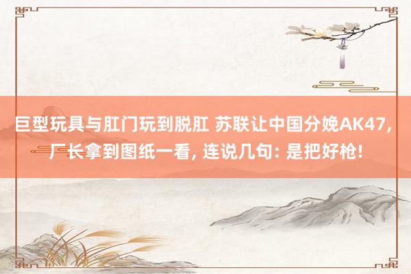 巨型玩具与肛门玩到脱肛 苏联让中国分娩AK47， 厂长拿到图纸一看， 连说几句: 是把好枪!