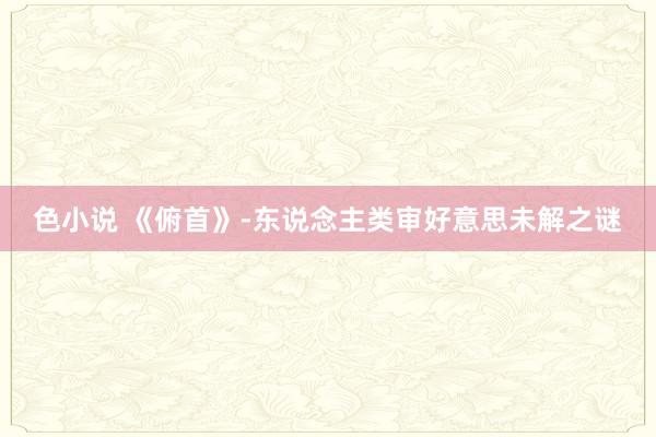 色小说 《俯首》-东说念主类审好意思未解之谜
