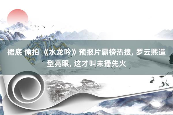 裙底 偷拍 《水龙吟》预报片霸榜热搜， 罗云熙造型亮眼， 这才叫未播先火