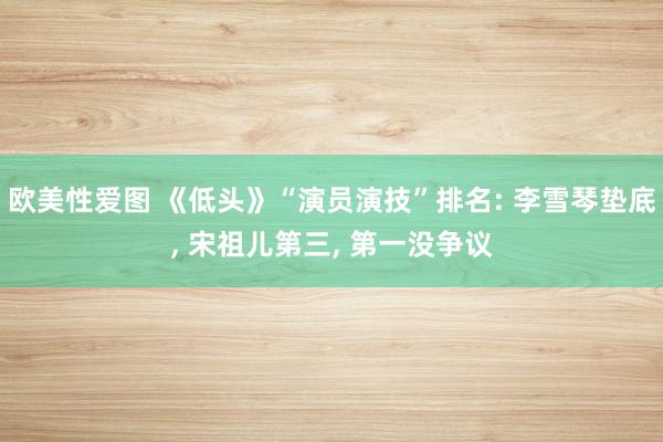 欧美性爱图 《低头》“演员演技”排名: 李雪琴垫底， 宋祖儿第三， 第一没争议