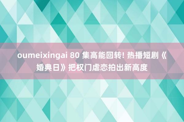 oumeixingai 80 集高能回转! 热播短剧《婚典日》把权门虐恋拍出新高度