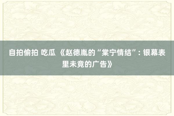 自拍偷拍 吃瓜 《赵德胤的“棠宁情结”: 银幕表里未竟的广告》