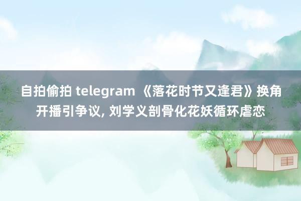 自拍偷拍 telegram 《落花时节又逢君》换角开播引争议， 刘学义剖骨化花妖循环虐恋