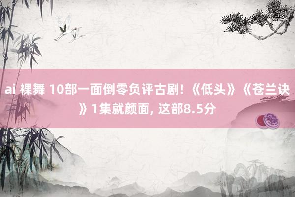 ai 裸舞 10部一面倒零负评古剧! 《低头》《苍兰诀》1集就颜面， 这部8.5分
