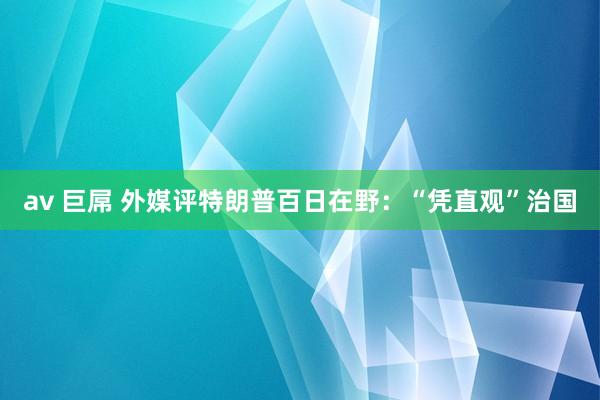 av 巨屌 外媒评特朗普百日在野：“凭直观”治国