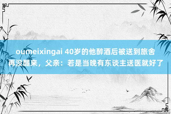 oumeixingai 40岁的他醉酒后被送到旅舍再没醒来，父亲：若是当晚有东谈主送医就好了