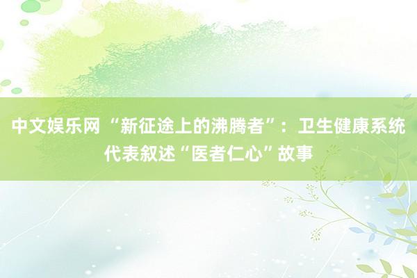 中文娱乐网 “新征途上的沸腾者”：卫生健康系统代表叙述“医者仁心”故事